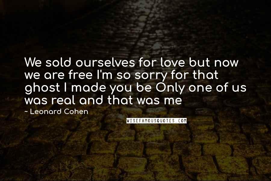 Leonard Cohen Quotes: We sold ourselves for love but now we are free I'm so sorry for that ghost I made you be Only one of us was real and that was me
