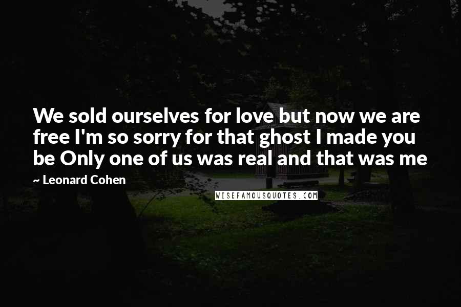 Leonard Cohen Quotes: We sold ourselves for love but now we are free I'm so sorry for that ghost I made you be Only one of us was real and that was me