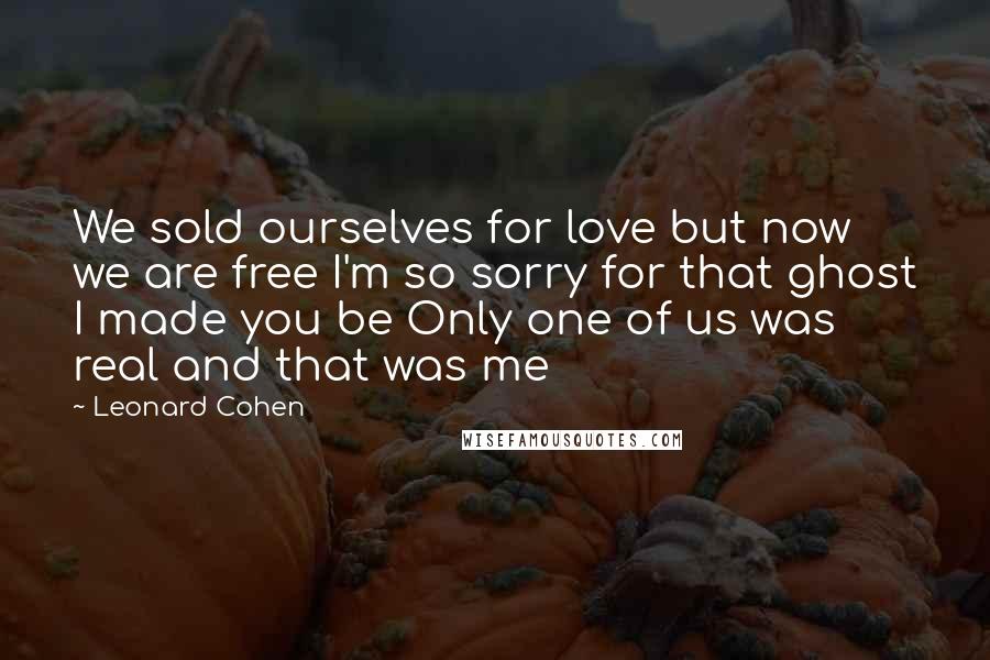 Leonard Cohen Quotes: We sold ourselves for love but now we are free I'm so sorry for that ghost I made you be Only one of us was real and that was me