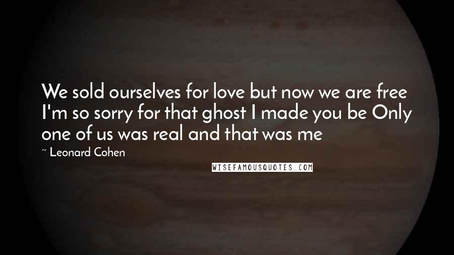 Leonard Cohen Quotes: We sold ourselves for love but now we are free I'm so sorry for that ghost I made you be Only one of us was real and that was me