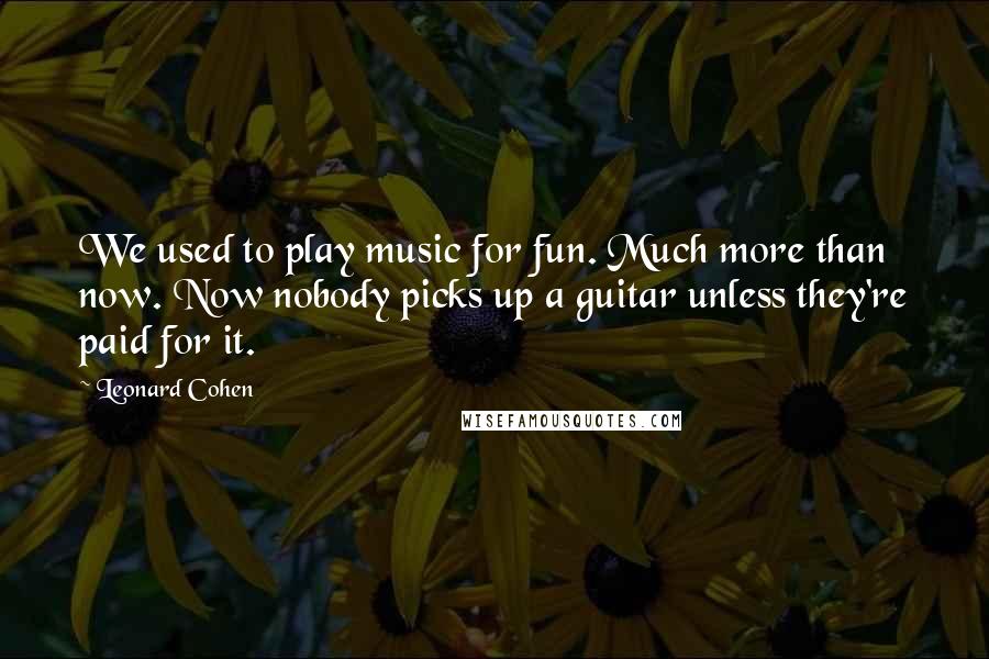 Leonard Cohen Quotes: We used to play music for fun. Much more than now. Now nobody picks up a guitar unless they're paid for it.