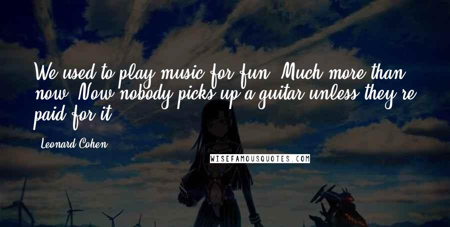 Leonard Cohen Quotes: We used to play music for fun. Much more than now. Now nobody picks up a guitar unless they're paid for it.