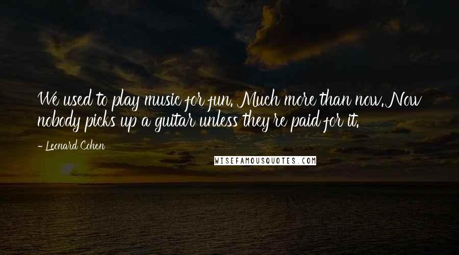 Leonard Cohen Quotes: We used to play music for fun. Much more than now. Now nobody picks up a guitar unless they're paid for it.