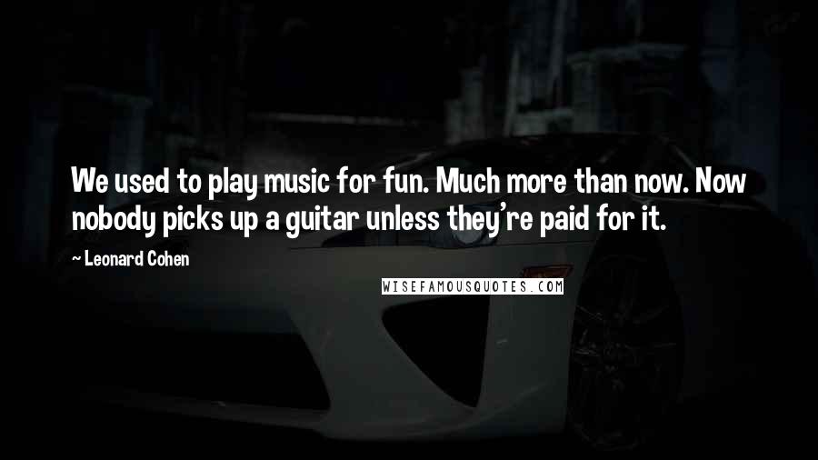 Leonard Cohen Quotes: We used to play music for fun. Much more than now. Now nobody picks up a guitar unless they're paid for it.