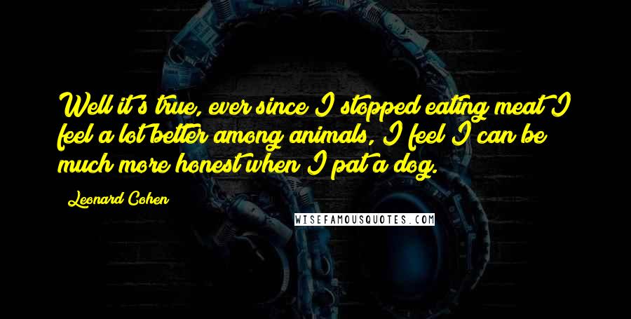 Leonard Cohen Quotes: Well it's true, ever since I stopped eating meat I feel a lot better among animals, I feel I can be much more honest when I pat a dog.