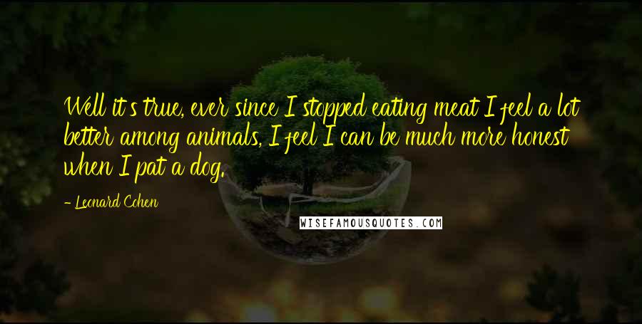 Leonard Cohen Quotes: Well it's true, ever since I stopped eating meat I feel a lot better among animals, I feel I can be much more honest when I pat a dog.