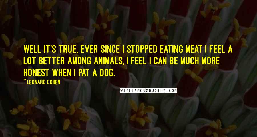 Leonard Cohen Quotes: Well it's true, ever since I stopped eating meat I feel a lot better among animals, I feel I can be much more honest when I pat a dog.