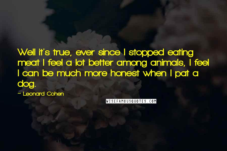 Leonard Cohen Quotes: Well it's true, ever since I stopped eating meat I feel a lot better among animals, I feel I can be much more honest when I pat a dog.