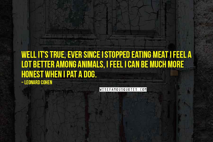 Leonard Cohen Quotes: Well it's true, ever since I stopped eating meat I feel a lot better among animals, I feel I can be much more honest when I pat a dog.