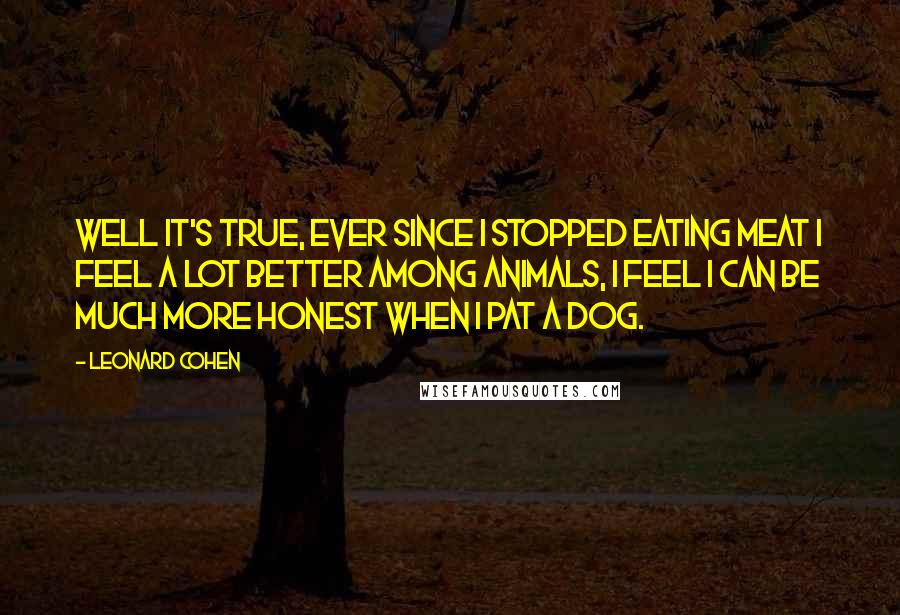 Leonard Cohen Quotes: Well it's true, ever since I stopped eating meat I feel a lot better among animals, I feel I can be much more honest when I pat a dog.