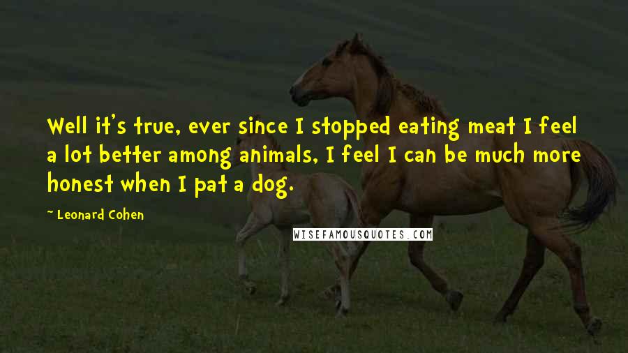 Leonard Cohen Quotes: Well it's true, ever since I stopped eating meat I feel a lot better among animals, I feel I can be much more honest when I pat a dog.