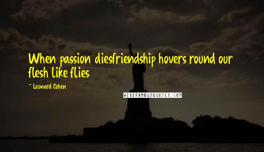 Leonard Cohen Quotes: When passion diesfriendship hovers round our flesh like flies