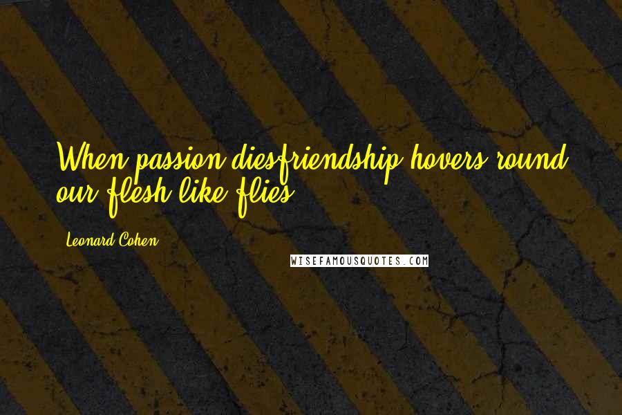 Leonard Cohen Quotes: When passion diesfriendship hovers round our flesh like flies