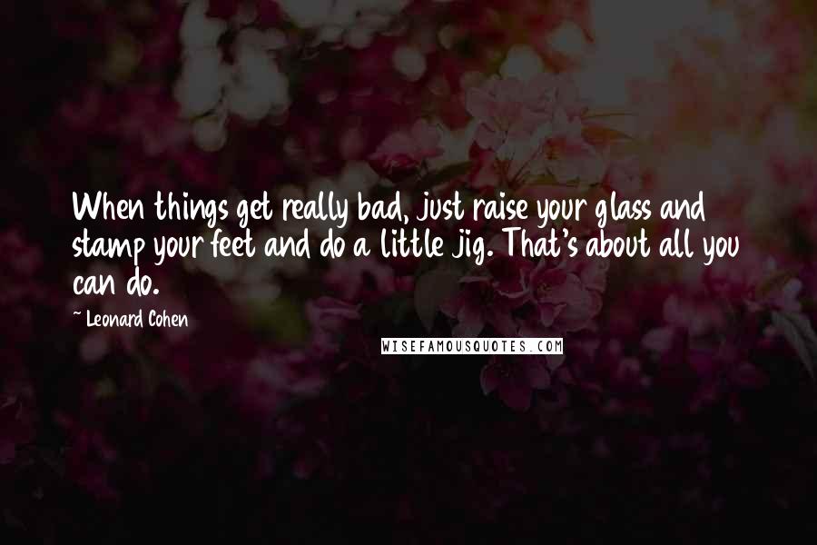 Leonard Cohen Quotes: When things get really bad, just raise your glass and stamp your feet and do a little jig. That's about all you can do.