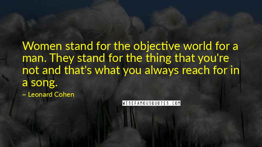 Leonard Cohen Quotes: Women stand for the objective world for a man. They stand for the thing that you're not and that's what you always reach for in a song.