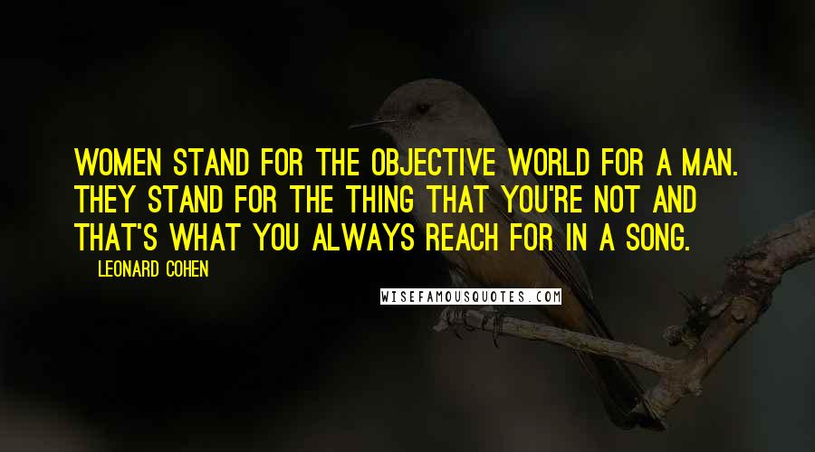 Leonard Cohen Quotes: Women stand for the objective world for a man. They stand for the thing that you're not and that's what you always reach for in a song.