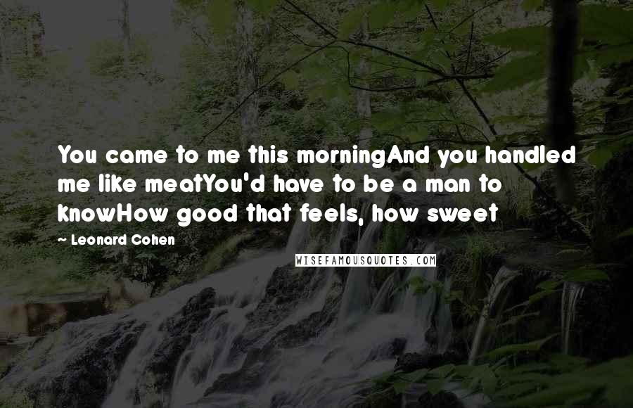 Leonard Cohen Quotes: You came to me this morningAnd you handled me like meatYou'd have to be a man to knowHow good that feels, how sweet