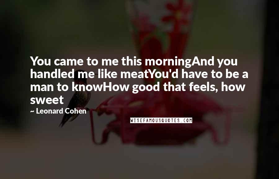 Leonard Cohen Quotes: You came to me this morningAnd you handled me like meatYou'd have to be a man to knowHow good that feels, how sweet