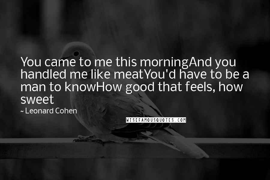 Leonard Cohen Quotes: You came to me this morningAnd you handled me like meatYou'd have to be a man to knowHow good that feels, how sweet