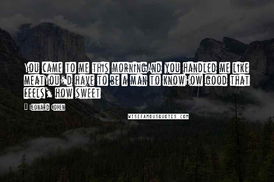 Leonard Cohen Quotes: You came to me this morningAnd you handled me like meatYou'd have to be a man to knowHow good that feels, how sweet