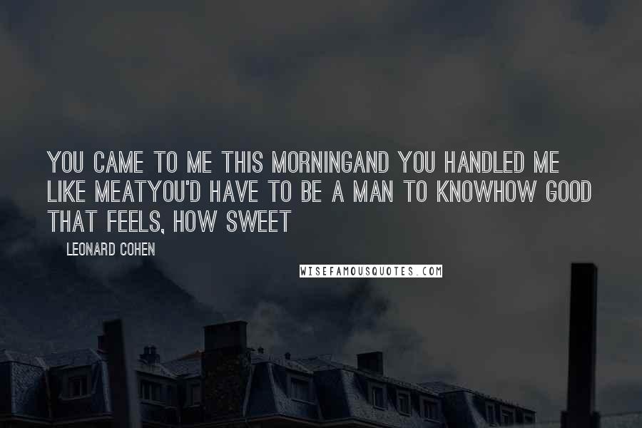 Leonard Cohen Quotes: You came to me this morningAnd you handled me like meatYou'd have to be a man to knowHow good that feels, how sweet