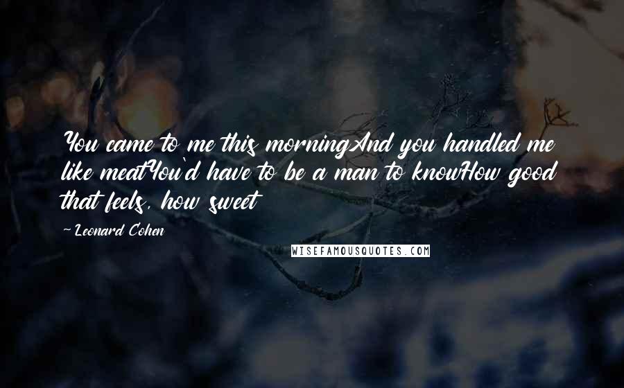 Leonard Cohen Quotes: You came to me this morningAnd you handled me like meatYou'd have to be a man to knowHow good that feels, how sweet