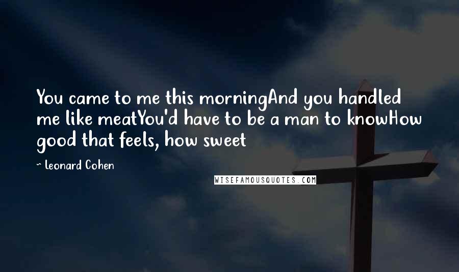 Leonard Cohen Quotes: You came to me this morningAnd you handled me like meatYou'd have to be a man to knowHow good that feels, how sweet