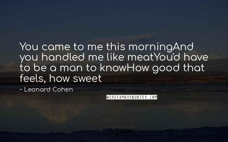 Leonard Cohen Quotes: You came to me this morningAnd you handled me like meatYou'd have to be a man to knowHow good that feels, how sweet