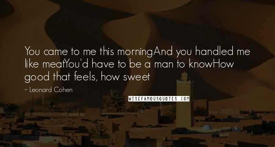 Leonard Cohen Quotes: You came to me this morningAnd you handled me like meatYou'd have to be a man to knowHow good that feels, how sweet