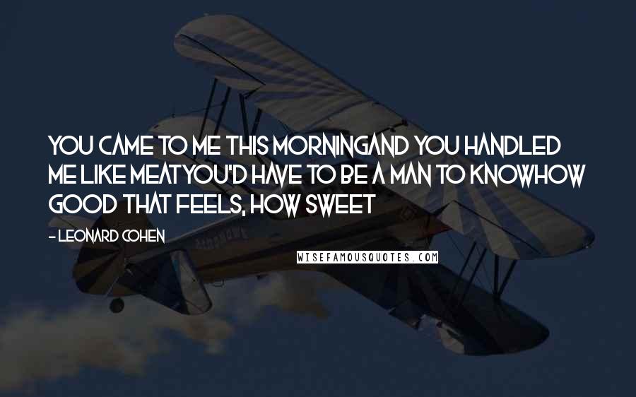 Leonard Cohen Quotes: You came to me this morningAnd you handled me like meatYou'd have to be a man to knowHow good that feels, how sweet