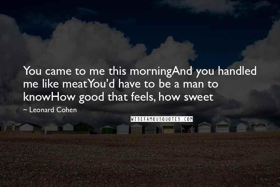 Leonard Cohen Quotes: You came to me this morningAnd you handled me like meatYou'd have to be a man to knowHow good that feels, how sweet