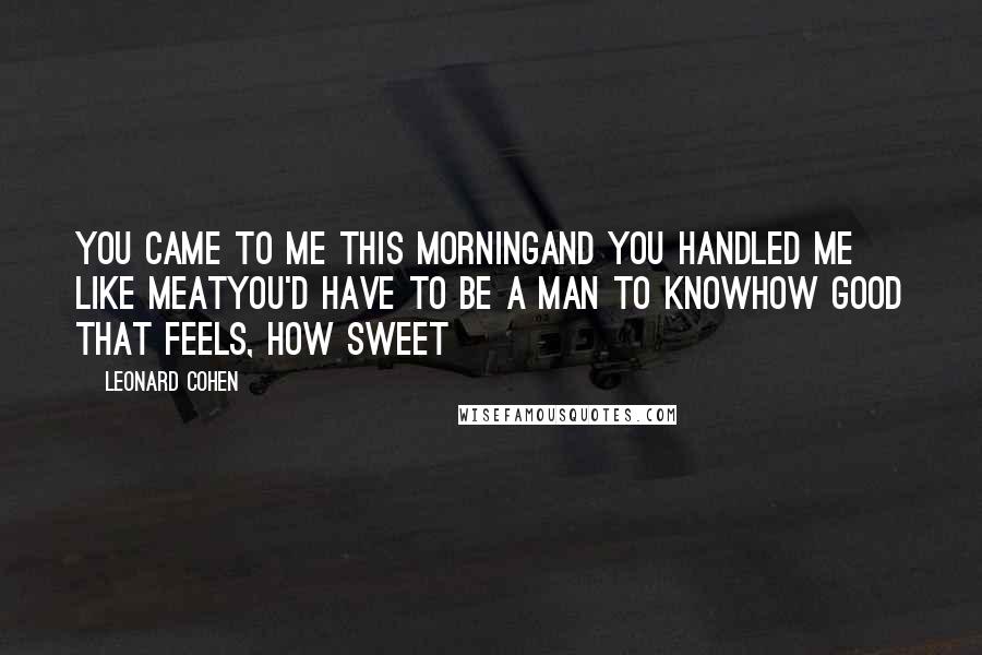 Leonard Cohen Quotes: You came to me this morningAnd you handled me like meatYou'd have to be a man to knowHow good that feels, how sweet