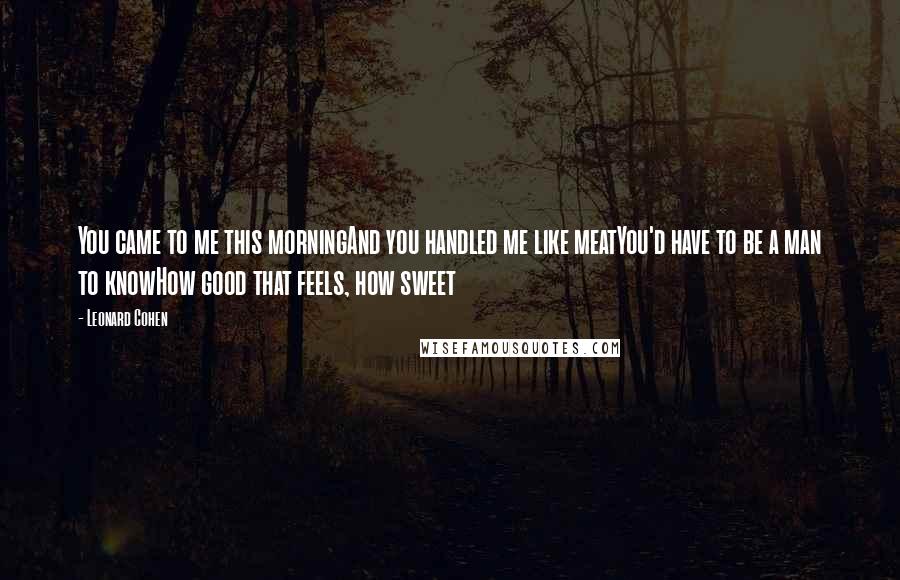 Leonard Cohen Quotes: You came to me this morningAnd you handled me like meatYou'd have to be a man to knowHow good that feels, how sweet