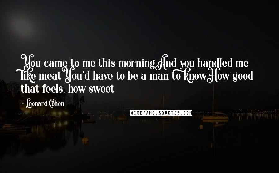 Leonard Cohen Quotes: You came to me this morningAnd you handled me like meatYou'd have to be a man to knowHow good that feels, how sweet