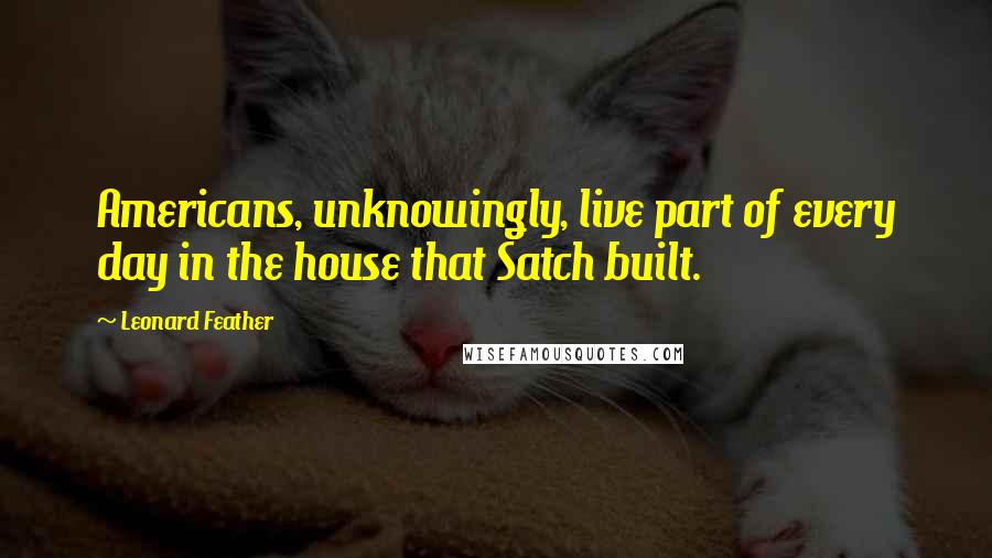 Leonard Feather Quotes: Americans, unknowingly, live part of every day in the house that Satch built.