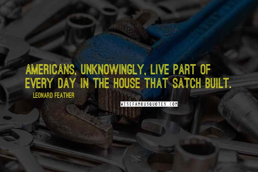 Leonard Feather Quotes: Americans, unknowingly, live part of every day in the house that Satch built.