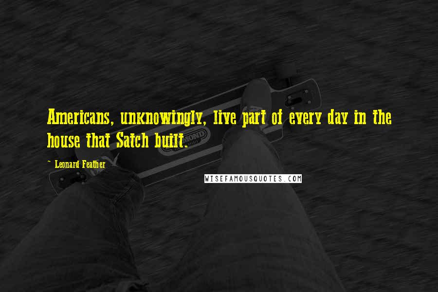 Leonard Feather Quotes: Americans, unknowingly, live part of every day in the house that Satch built.