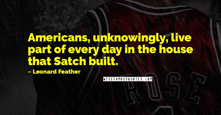 Leonard Feather Quotes: Americans, unknowingly, live part of every day in the house that Satch built.