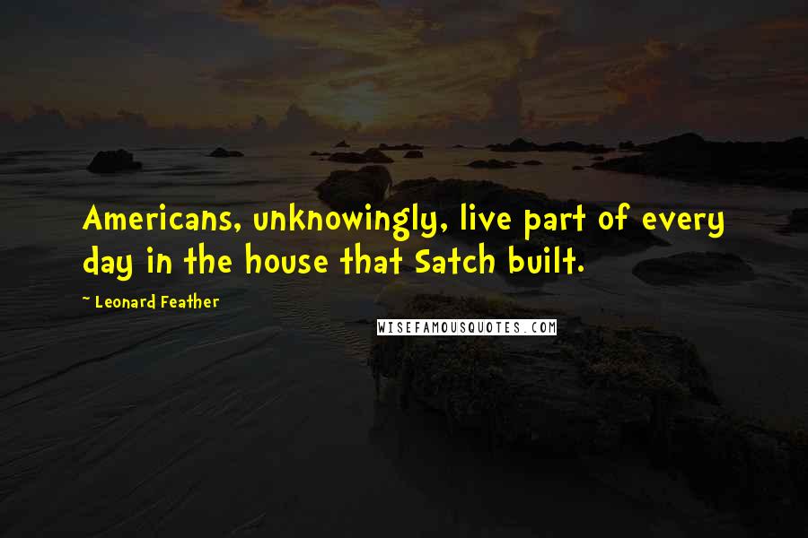 Leonard Feather Quotes: Americans, unknowingly, live part of every day in the house that Satch built.