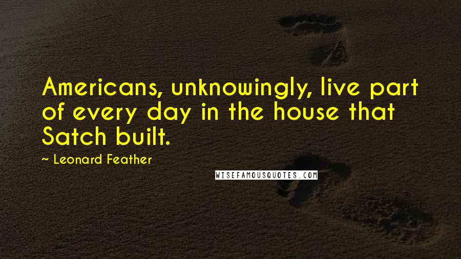 Leonard Feather Quotes: Americans, unknowingly, live part of every day in the house that Satch built.