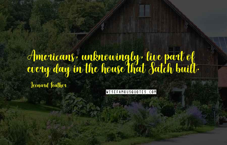 Leonard Feather Quotes: Americans, unknowingly, live part of every day in the house that Satch built.