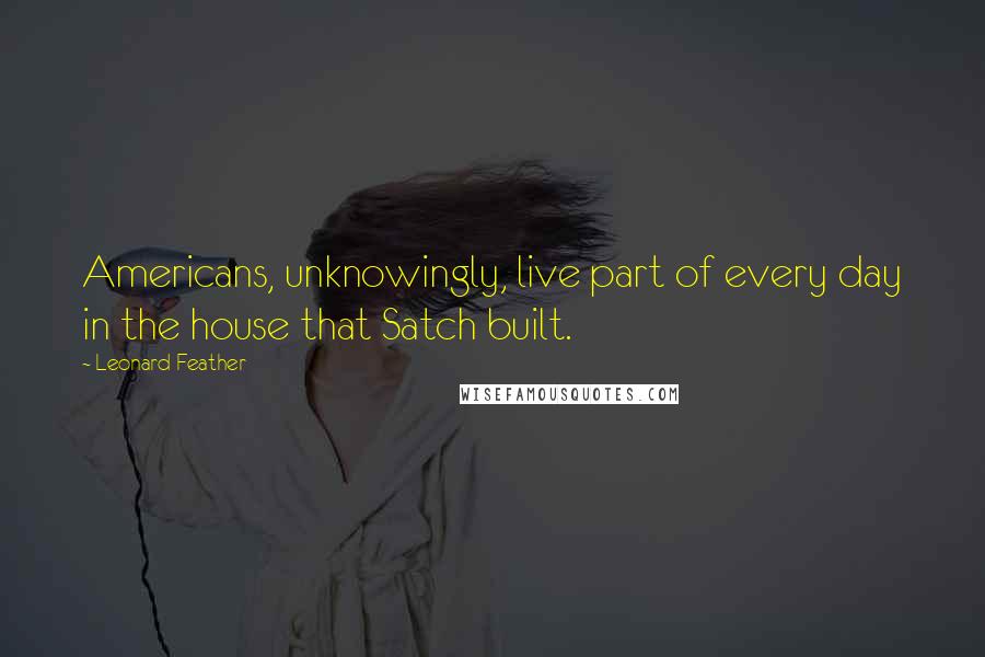 Leonard Feather Quotes: Americans, unknowingly, live part of every day in the house that Satch built.