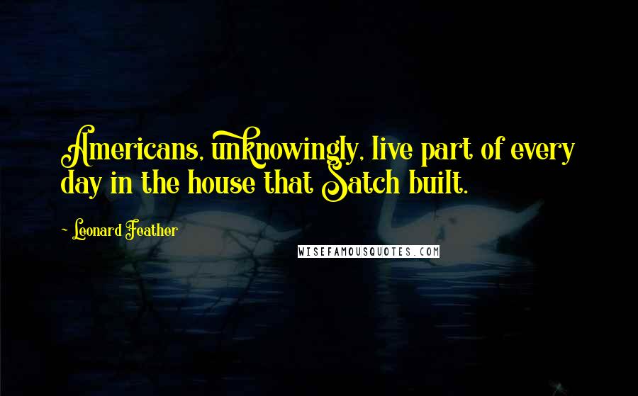 Leonard Feather Quotes: Americans, unknowingly, live part of every day in the house that Satch built.