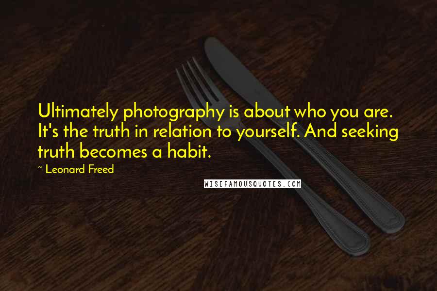 Leonard Freed Quotes: Ultimately photography is about who you are. It's the truth in relation to yourself. And seeking truth becomes a habit.