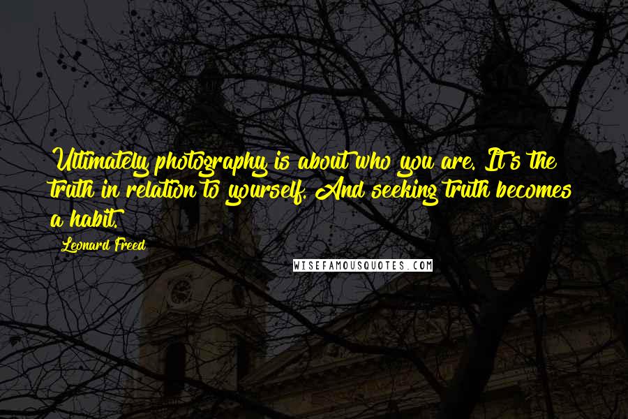 Leonard Freed Quotes: Ultimately photography is about who you are. It's the truth in relation to yourself. And seeking truth becomes a habit.
