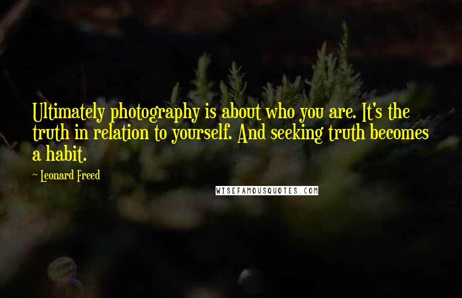 Leonard Freed Quotes: Ultimately photography is about who you are. It's the truth in relation to yourself. And seeking truth becomes a habit.