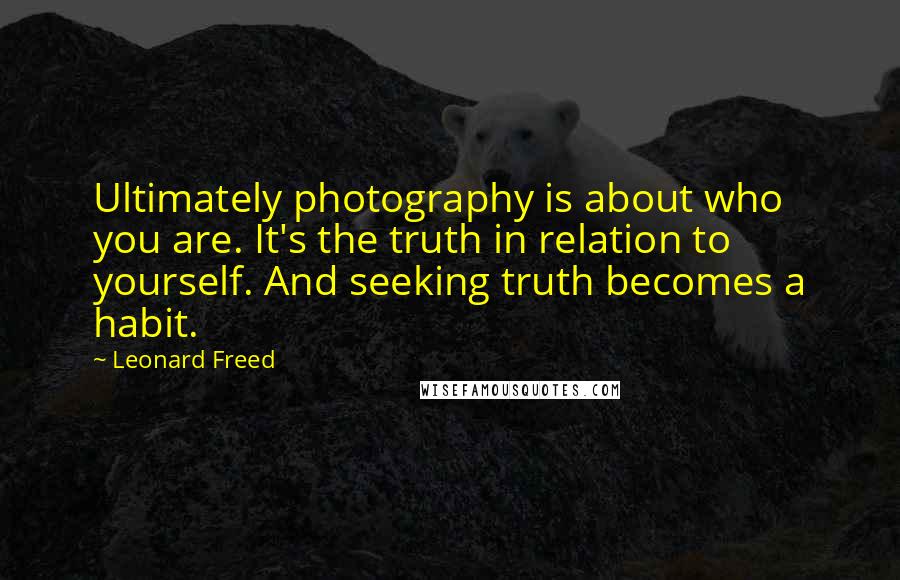 Leonard Freed Quotes: Ultimately photography is about who you are. It's the truth in relation to yourself. And seeking truth becomes a habit.