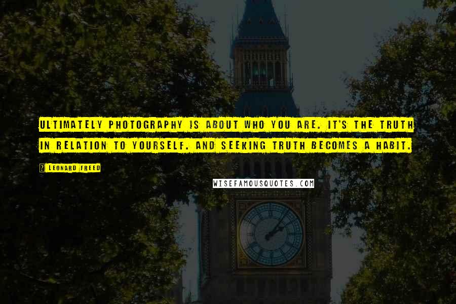 Leonard Freed Quotes: Ultimately photography is about who you are. It's the truth in relation to yourself. And seeking truth becomes a habit.