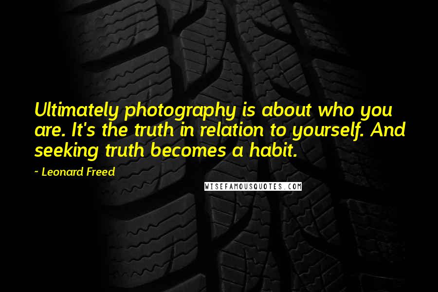 Leonard Freed Quotes: Ultimately photography is about who you are. It's the truth in relation to yourself. And seeking truth becomes a habit.