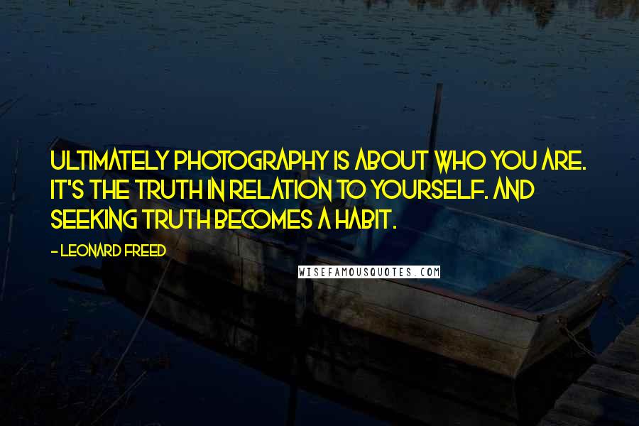 Leonard Freed Quotes: Ultimately photography is about who you are. It's the truth in relation to yourself. And seeking truth becomes a habit.